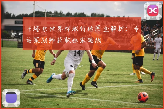 卡塔尔世界杯旅行地图全解析:专访策划师获取独家路线