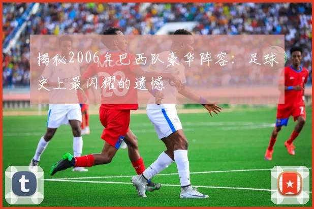 揭秘2006年巴西队豪华阵容：足球史上最闪耀的遗憾