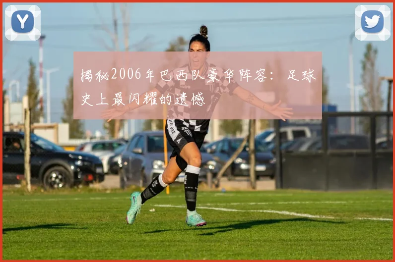 揭秘2006年巴西队豪华阵容：足球史上最闪耀的遗憾