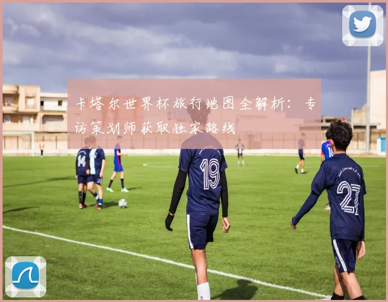 卡塔尔世界杯旅行地图全解析:专访策划师获取独家路线