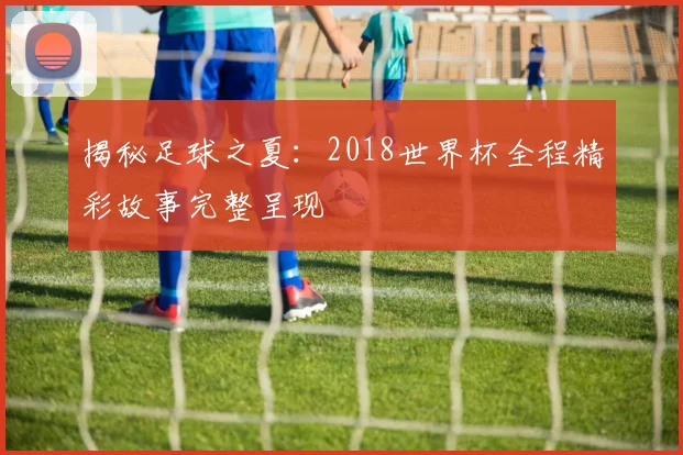 揭秘足球之夏：2018世界杯全程精彩故事完整呈现