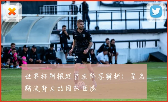 世界杯阿根廷首发阵容解析:星光黯淡背后的团队困境