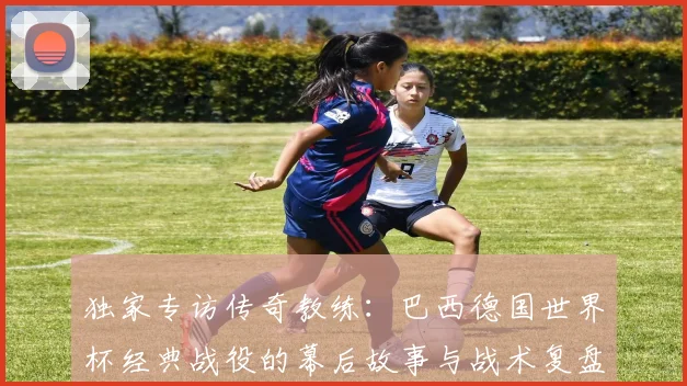 独家专访传奇教练:巴西德国世界杯经典战役的幕后故事与战术复盘