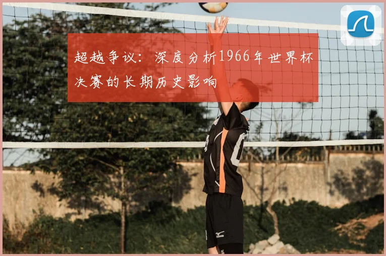 超越争议:深度分析1966年世界杯决赛的长期历史影响