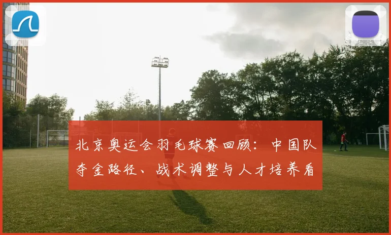 北京奥运会羽毛球赛回顾：中国队夺金路径、战术调整与人才培养看点