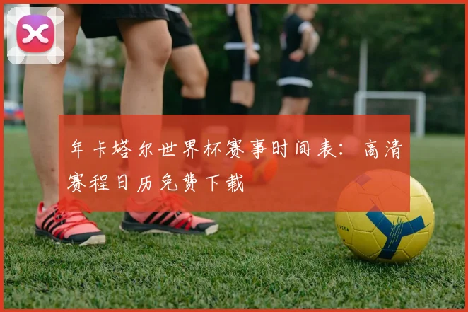 年卡塔尔世界杯赛事时间表：高清赛程日历免费下载