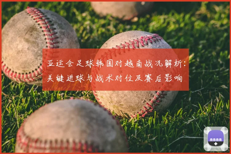 亚运会足球韩国对越南战况解析：关键进球与战术对位及赛后影响
