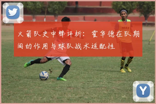 火箭队史中锋评析:霍华德在队期间的作用与球队战术适配性