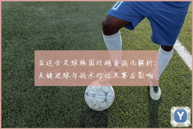 亚运会足球韩国对越南战况解析：关键进球与战术对位及赛后影响