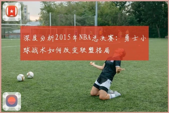 深度分析2015年NBA总决赛:勇士小球战术如何改变联盟格局