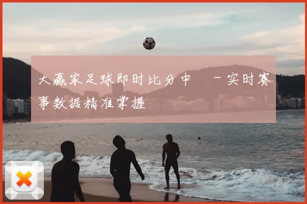 大赢家足球即时比分中乛 - 实时赛事数据精准掌握