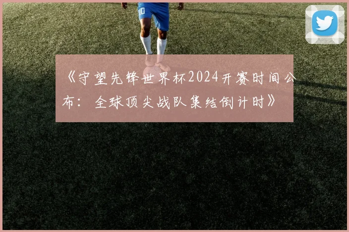 《守望先锋世界杯2024开赛时间公布：全球顶尖战队集结倒计时》