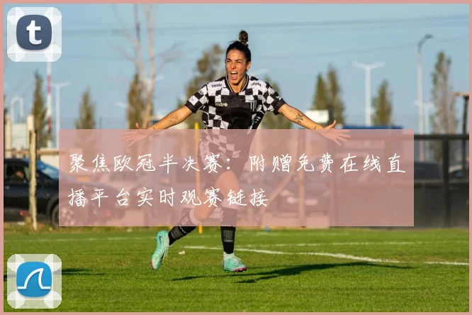 聚焦欧冠半决赛:附赠免费在线直播平台实时观赛链接
