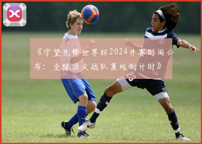 《守望先锋世界杯2024开赛时间公布：全球顶尖战队集结倒计时》